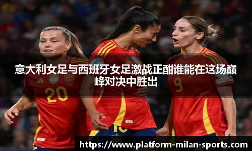 意大利女足与西班牙女足激战正酣谁能在这场巅峰对决中胜出
